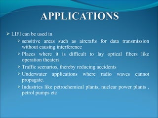  LIFI can be used in
 sensitive areas such as aircrafts for data transmission
without causing interference
 Places where it is difficult to lay optical fibers like
operation theaters
 Traffic scenarios, thereby reducing accidents
 Underwater applications where radio waves cannot
propagate.
 Industries like petrochemical plants, nuclear power plants ,
petrol pumps etc
 