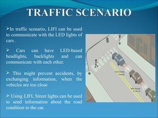 In traffic scenario, LIFI can be used
to communicate with the LED lights of
cars .
 Cars can have LED-based
headlights, backlights and can
communicate with each other.
 This might prevent accidents, by
exchanging information, when the
vehicles are too close
 Using LIFI, Street lights can be used
to send information about the road
condition to the car.
 