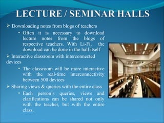  Downloading notes from blogs of teachers
 Often it is necessary to download
lecture notes from the blogs of
respective teachers. With Li-Fi, the
download can be done in the hall itself
 Interactive classroom with interconnected
devices
 The classroom will be more interactive
with the real-time interconnectivity
between 500 devices
 Sharing views & queries with the entire class
 Each person’s queries, views and
clarifications can be shared not only
with the teacher, but with the entire
class.
 