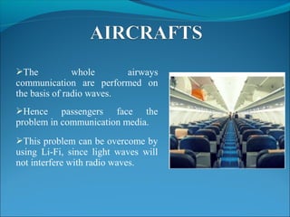 The whole airways
communication are performed on
the basis of radio waves.
Hence passengers face the
problem in communication media.
This problem can be overcome by
using Li-Fi, since light waves will
not interfere with radio waves.
 