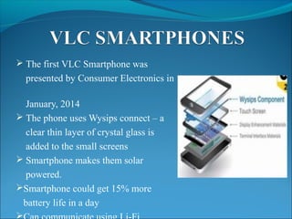  The first VLC Smartphone was
presented by Consumer Electronics in
January, 2014
 The phone uses Wysips connect – a
clear thin layer of crystal glass is
added to the small screens
 Smartphone makes them solar
powered.
Smartphone could get 15% more
battery life in a day

 