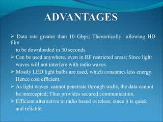  Data rate greater than 10 Gbps; Theoretically allowing HD
film
to be downloaded in 30 seconds
 Can be used anywhere, even in RF restricted areas; Since light
waves will not interfere with radio waves.
 Mostly LED light bulbs are used, which consumes less energy.
Hence cost efficient.
 As light waves cannot penetrate through walls, the data cannot
be intercepted; Thus provides secured communication.
 Efficient alternative to radio based wireless; since it is quick
and reliable.
 