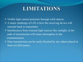  Visible light cannot penetrate through solid objects.
 A major challenge of LiFi is how the receiving device will
transmit back to transmitter.
 Interferences from external light sources like sunlight, in the
path of transmission will cause interruption in the
communication.
 Data transmission can be easily blocked by any object placed in
front of LED source.
 