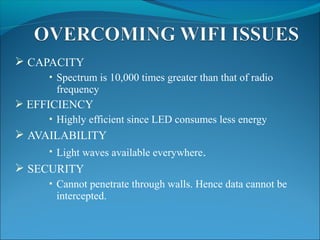  CAPACITY
 Spectrum is 10,000 times greater than that of radio
frequency
 EFFICIENCY
 Highly efficient since LED consumes less energy
 AVAILABILITY
 Light waves available everywhere.
 SECURITY
 Cannot penetrate through walls. Hence data cannot be
intercepted.
 