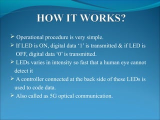  Operational procedure is very simple.
 If LED is ON, digital data ‘1’ is transmitted & if LED is
OFF, digital data ‘0’ is transmitted.
 LEDs varies in intensity so fast that a human eye cannot
detect it
 A controller connected at the back side of these LEDs is
used to code data.
 Also called as 5G optical communication.
 