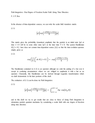 Path Integration: One-Degree of Freedom Scalar Field Along Time Direction
F. J. P. Roa
In the absence of time-dependent sources, we can write the scalar field transition matrix
(1.1)
⟨𝜑′|𝑒𝑥𝑝(
−𝑖𝑇𝐻[ 𝐽 = 0 ]
ℏ
)|𝜑⟩
This matrix gives the probability (transition) amplitude that the particle in an initial state | 𝜑⟩ at
time 𝑡 = 0 will be in some other state | 𝜑′⟩ at the later time 𝑇 > 0. The system Hamiltonian
𝐻[ 𝐽 = 0 ] here does not contain time-dependent source 𝐽(𝑡) so that the time-evolution operator
simply given as
(1.2)
𝑒𝑥𝑝 (
−𝑖
ℏ
∫ 𝑑𝑡 𝐻[ 𝐽 = 0 ]
𝑇
0
) = 𝑒𝑥𝑝(
−𝑖𝑇𝐻[ 𝐽 = 0 ]
ℏ
)
The Hamiltonian contained in (1.2) is an operator although we omit the putting of a hat over it
except in confusing circumstances where we are obliged to emphasize it with a hat as an
operator. Classically, this Hamiltonian can be derived through Legendre transformation which
we shall demonstrate in the later portions of this draft.
The evaluation of (1.1) can be done via Path Integration
(1.3)
⟨𝜑′|𝑒𝑥𝑝(
−𝑖𝑇𝐻[ 𝐽 = 0 ]
ℏ
)|𝜑⟩ = ∫ 𝐷𝜑 𝑒𝑥𝑝(𝑖𝑆 𝜑/ℏ)
𝜑( 𝐵) = 𝜑′
𝜑( 𝐴) = 𝜑
and in this draft we try to get results that are close to those of doing Path Integration in
elementary particle quantum mechanics by considering a scalar field with one degree of freedom
along time direction.
 