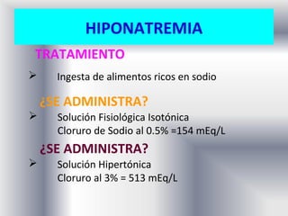 HIPONATREMIA
TRATAMIENTO
     Ingesta de alimentos ricos en sodio

    ¿SE ADMINISTRA?
     Solución Fisiológica Isotónica
      Cloruro de Sodio al 0.5% =154 mEq/L
    ¿SE ADMINISTRA?
     Solución Hipertónica
      Cloruro al 3% = 513 mEq/L
 