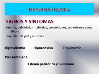 HIPERNATREMIA
SIGNOS Y SÍNTOMAS
Letargo, debilidad, irritabilidad, convulsiones, sed extrema coma
   , fiebre.
Sequedad de piel y mucosas


Hipovolemia         Hipotensión           Taquicardia

Piel sonrojada
                 Edema periférica y pulmonar
 