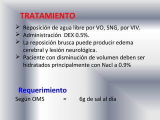 TRATAMIENTO
 Reposición de agua libre por VO, SNG, por VIV.
 Administración DEX 0.5%.
 La reposición brusca puede producir edema
  cerebral y lesión neurológica.
 Paciente con disminución de volumen deben ser
  hidratados principalmente con Nacl a 0.9%



 Requerimiento
Según OMS        =     6g de sal al día
 