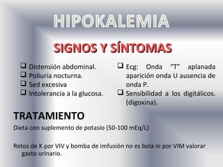 SIGNOS Y SÍNTOMAS
   Distensión abdominal.            Ecg: Onda “T” aplanada
   Poliuria nocturna.                aparición onda U ausencia de
   Sed excesiva                      onda P.
   Intolerancia a la glucosa.       Sensibilidad a los digitálicos.
                                      (digoxina).
TRATAMIENTO
Dieta con suplemento de potasio (50-100 mEq/L)

Retos de K por VIV y bomba de imfusión no es bola ni por VIM valorar
   gasto urinario.
 