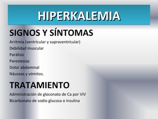 HIPERKALEMIA
SIGNOS Y SÍNTOMAS
Arritmia (ventricular y supraventricular)
Debilidad muscular
Parálisis
Parestesias
Dolor abdominal
Náuseas y vómitos.

TRATAMIENTO
Administración de gloconato de Ca por VIV
Bicarbonato de sodio glucosa o insulina
 