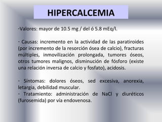 HIPERCALCEMIA
-Valores: mayor de 10.5 mg / del ó 5.8 mEq/l.

- Causas: incremento en la actividad de las paratiroides
(por incremento de la resorción ósea de calcio), fracturas
múltiples, inmovilización prolongada, tumores óseos,
otros tumores malignos, disminución de fósforo (existe
una relación inversa de calcio y fosfato), acidosis.

- Síntomas: dolores óseos, sed excesiva, anorexia,
letargia, debilidad muscular.
- Tratamiento: administración de NaCl y diuréticos
(furosemida) por vía endovenosa.
 