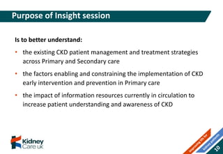 Is to better understand:
• the existing CKD patient management and treatment strategies
across Primary and Secondary care
• the factors enabling and constraining the implementation of CKD
early intervention and prevention in Primary care
• the impact of information resources currently in circulation to
increase patient understanding and awareness of CKD
Purpose of Insight session
 