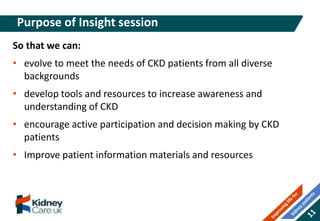 So that we can:
• evolve to meet the needs of CKD patients from all diverse
backgrounds
• develop tools and resources to increase awareness and
understanding of CKD
• encourage active participation and decision making by CKD
patients
• Improve patient information materials and resources
Purpose of Insight session
 
