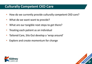 • How do we currently provide culturally competent CKD care?
• What do we want want to provide?
• What are our tangible next steps to get there?
• Treating each patient as an individual
• Tailored Care, Silo Out develop a ‘wrap around’
• Explore and create momentum for change
Culturally Competent CKD Care
 
