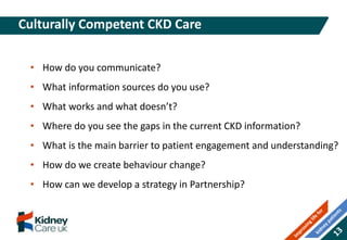 Culturally Competent CKD Care
• How do you communicate?
• What information sources do you use?
• What works and what doesn’t?
• Where do you see the gaps in the current CKD information?
• What is the main barrier to patient engagement and understanding?
• How do we create behaviour change?
• How can we develop a strategy in Partnership?
 