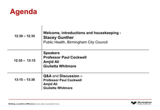 Agenda
12:30 – 12:35
Welcome, introductions and housekeeping -
Stacey Gunther
Public Health, Birmingham City Council
12:35 – 13:15
Speakers
Professor Paul Cockwell
Amjid Ali
Giulietta Whitmore
13:15 – 13:30
Q&A and Discussion –
Professor Paul Cockwell
Amjid Ali
Giulietta Whitmore
 