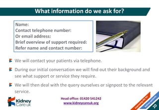 We will contact your patients via telephone.
During our initial conversation we will find out their background and
see what support or service they require.
We will then deal with the query ourselves or signpost to the relevant
service.
What information do we ask for?
Name:
Contact telephone number:
Or email address:
Brief overview of support required:
Refer name and contact number:
Head office: 01420 541242
www.kidneycareuk.org
 