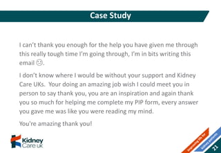 I can’t thank you enough for the help you have given me through
this really tough time I’m going through, I’m in bits writing this
email 😢.
I don’t know where I would be without your support and Kidney
Care UKs. Your doing an amazing job wish I could meet you in
person to say thank you, you are an inspiration and again thank
you so much for helping me complete my PIP form, every answer
you gave me was like you were reading my mind.
You're amazing thank you!
Case Study
 