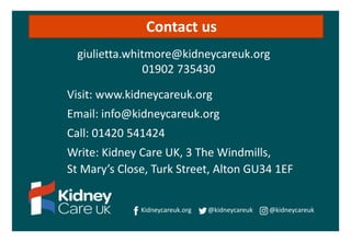 Visit: www.kidneycareuk.org
Email: info@kidneycareuk.org
Call: 01420 541424
Write: Kidney Care UK, 3 The Windmills,
St Mary’s Close, Turk Street, Alton GU34 1EF
Kidneycareuk.org @kidneycareuk @kidneycareuk
Contact us
giulietta.whitmore@kidneycareuk.org
01902 735430
 
