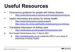 Useful Resources
 Coronavirus guidance for people with kidney disease:
• https://www.kidneycareuk.org/news-and-campaigns/coronavirus-
 Useful information and advice for kidney health:
• https://www.kidneycareuk.org/get-support/
• https://www.nhs.uk/live-well/healthy-body/keeping-your-kidneys-
 Translated information on kidney care:
• https://medlineplus.gov/languages/kidneydiseases.html
§ Don’t forget! World Kidney Day 11 March 2021
§ https://worldkidneyday.co.uk/ (celebrate WKD in your place of
awareness of kidney health)
 