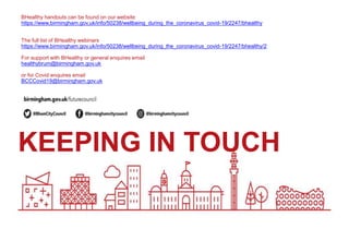 KEEPING IN TOUCH
BHealthy handouts can be found on our website
https://www.birmingham.gov.uk/info/50238/wellbeing_during_the_coronavirus_covid-19/2247/bhealthy
The full list of BHealthy webinars
https://www.birmingham.gov.uk/info/50238/wellbeing_during_the_coronavirus_covid-19/2247/bhealthy/2
For support with BHealthy or general enquires email
healthybrum@birmingham.gov.uk
or for Covid enquires email
BCCCovid19@birmingham.gov.uk
 
