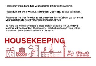 HOUSEKEEPING
Please stay muted and turn your cameras off during this webinar.
Please turn off any VPNs (e.g. Netmotion, Cisco, etc.) to save bandwidth.
Please use the chat function to ask questions for the Q&A or you can email
your questions to healthybrum@birmingham.gov.uk
To make this webinar available to those that are unable to join us, today’s
webinar will be recorded. The recording, with both audio and visual will be
shared next week via email and online platforms.
 