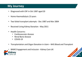My Journey
• Diagnosed with CRF in Oct 1987 aged 20
• Home Haemodialysis 23 years
• Two failed transplant attempts - Dec 1987 and Mar 2004
• Received Living Kidney Donation - May 2011
• Health Concerns:
• Cardiovascular disease
• Renal Bone disease
• COVID-19
• Transplantation and Organ Donation in Islam – NHS Blood and Transplant
• BAME Engagement and Inclusion - Kidney Care UK
 