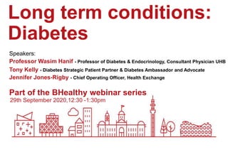 29th September 2020,12:30 -1:30pm
Part of the BHealthy webinar series
Long term conditions:
Diabetes
Speakers:
Professor Wasim Hanif - Professor of Diabetes & Endocrinology, Consultant Physician UHB
Tony Kelly - Diabetes Strategic Patient Partner & Diabetes Ambassador and Advocate
Jennifer Jones-Rigby - Chief Operating Officer, Health Exchange
 