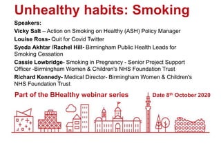 Date 8th October 2020
Unhealthy habits: Smoking
Speakers:
Vicky Salt – Action on Smoking on Healthy (ASH) Policy Manager
Louise Ross- Quit for Covid Twitter
Syeda Akhtar /Rachel Hill- Birmingham Public Health Leads for
Smoking Cessation
Cassie Lowbridge- Smoking in Pregnancy - Senior Project Support
Officer -Birmingham Women & Children's NHS Foundation Trust
Richard Kennedy- Medical Director- Birmingham Women & Children's
NHS Foundation Trust
Part of the BHealthy webinar series
 