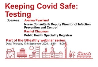 Date: Thursday 17th September 2020, 12:30 – 13:00
Part of the BHealthy webinar series
Keeping Covid Safe:
Testing
Speakers: Joanna Peasland
Nurse Consultant/ Deputy Director of Infection
Prevention and Control
Rachel Chapman,
Public Health Speciality Registrar
 