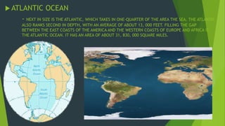 ATLANTIC OCEAN 
- NEXT IN SIZE IS THE ATLANTIC, WHICH TAKES IN ONE-QUARTER OF THE AREA THE SEA. THE ATLANTIC 
ALSO RANKS SECOND IN DEPTH, WITH AN AVERAGE OF ABOUT 13, 000 FEET. FILLING THE GAP 
BETWEEN THE EAST COASTS OF THE AMERICA AND THE WESTERN COASTS OF EUROPE AND AFRICA IS 
THE ATLANTIC OCEAN. IT HAS AN AREA OF ABOUT 31, 830, 000 SQUARE MILES. 
 