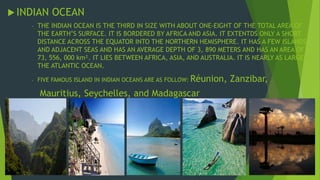  INDIAN OCEAN 
- THE INDIAN OCEAN IS THE THIRD IN SIZE WITH ABOUT ONE-EIGHT OF THE TOTAL AREA OF 
THE EARTH’S SURFACE. IT IS BORDERED BY AFRICA AND ASIA. IT EXTENTDS ONLY A SHORT 
DISTANCE ACROSS THE EQUATOR INTO THE NORTHERN HEMISPHERE. IT HAS A FEW ISLANDS 
AND ADJACENT SEAS AND HAS AN AVERAGE DEPTH OF 3, 890 METERS AND HAS AN AREA OF 
73, 556, 000 km². IT LIES BETWEEN AFRICA, ASIA, AND AUSTRALIA. IT IS NEARLY AS LARGE AS 
THE ATLANTIC OCEAN. 
- FIVE FAMOUS ISLAND IN INDIAN OCEANS ARE AS FOLLOW: Réunion, Zanzibar, 
Mauritius, Seychelles, and Madagascar 
 