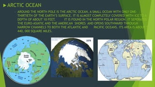 ARCTIC OCEAN 
- AROUND THE NORTH POLE IS THE ARCTIC OCEAN, A SMALL OCEAN WITH ONLY ONE-THIRTIETH 
OF THE EARTH’S SURFACE. IT IS ALMOST COMPLETELY COVERED WITH ICE TO A 
DEPTH OF ABOUT 10 FEET. IT IS FOUND IN THE NORTH POLAR REGION. IT SEPERATES 
THE EURO-ASIATIC AND THE AMERICAN SHORES AND OPENS SOUTHWARD THROUGH 
NARROW CHANNELS TO BOTH THE ATLANTIC AND PACIFIC OCEANS. ITS AREA IS ABOUT 5, 
440, 000 SQUARE MILES. 
 