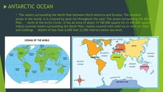ANTARCTIC OCEAN 
- The waters surrounding the North Pole between North America and Eurasia. The smallest 
ocean in the world, it is covered by pack ice throughout the year. The ocean surrounding the North 
Pole, north of the Arctic Circle. It has an Area of about 14 100 000 square km (5 440 000 square 
miles) covered waters surrounding the North Pole; mostly covered with solid ice or with ice floes 
and icebergs. depths of less than 6,650 feet (2,000 metres) below sea level. 
 