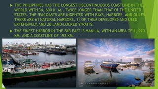  THE PHILIPPINES HAS THE LONGEST DISCONTINUOOUS COASTLINE IN THE 
WORLD WITH 34, 600 K. M., TWICE LONGER THAN THAT OF THE UNITED 
STATES. THE SEACOASTS ARE INDENTED WITH BAYS, HARBORS, AND GULFS. 
THERE ARE 61 NATURAL HARBORS, 31 OF THEM DEVELOPED AND USED 
EXTENSIVELY, AND 20 LAND-LOCKED STRAITS. 
 THE FINEST HARBOR IN THE FAR EAST IS MANILA, WITH AN AREA OF 1, 970 
KM. AND A COASTLINE OF 192 KM. 
 