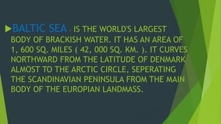 BALTIC SEA - IS THE WORLD'S LARGEST 
BODY OF BRACKISH WATER. IT HAS AN AREA OF 
1, 600 SQ. MILES ( 42, 000 SQ. KM. ). IT CURVES 
NORTHWARD FROM THE LATITUDE OF DENMARK 
ALMOST TO THE ARCTIC CIRCLE, SEPERATING 
THE SCANDINAVIAN PENINSULA FROM THE MAIN 
BODY OF THE EUROPIAN LANDMASS. 
 