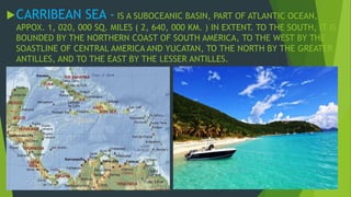 CARRIBEAN SEA - IS A SUBOCEANIC BASIN, PART OF ATLANTIC OCEAN, 
APPOX. 1, 020, 000 SQ. MILES ( 2, 640, 000 KM. ) IN EXTENT. TO THE SOUTH, IT IS 
BOUNDED BY THE NORTHERN COAST OF SOUTH AMERICA, TO THE WEST BY THE 
SOASTLINE OF CENTRAL AMERICA AND YUCATAN, TO THE NORTH BY THE GREATER 
ANTILLES, AND TO THE EAST BY THE LESSER ANTILLES. 
 