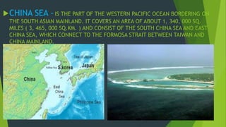CHINA SEA - IS THE PART OF THE WESTERN PACIFIC OCEAN BORDERING ON 
THE SOUTH ASIAN MAINLAND. IT COVERS AN AREA OF ABOUT 1, 340, 000 SQ. 
MILES ( 3, 465, 000 SQ.KM. ) AND CONSIST OF THE SOUTH CHINA SEA AND EAST 
CHINA SEA, WHICH CONNECT TO THE FORMOSA STRAIT BETWEEN TAIWAN AND 
CHINA MAINLAND. 
 