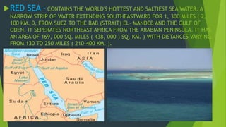 RED SEA - CONTAINS THE WORLD'S HOTTEST AND SALTIEST SEA WATER. A 
NARROW STRIP OF WATER EXTENDING SOUTHEASTWARD FOR 1, 300 MILES ( 2, 
100 KM. 0, FROM SUEZ TO THE BAB (STRAIT) EL- MANDEB AND THE GULF OF 
ODEN. IT SEPERATES NORTHEAST AFRICA FROM THE ARABIAN PENINSULA. IT HAS 
AN AREA OF 169, 000 SQ. MILES ( 438, 000 ) SQ. KM. ) WITH DISTANCES VARYING 
FROM 130 TO 250 MILES ( 210-400 KM. ). 
 