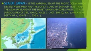 SEA OF JAPAN - IS THE MARGINAL SEA OF THE PACIFIC OCEAN WHICH 
LIES BETWEEN JAPAN AND THE SOVIET ISLAND OF SAKHALIN (EAST) AND 
THE ASIAN MAINLAND OF THE SOVIET UNION AND KOREA (WEST). IT HAS 
SURFACE AREA OF 389, 100 SQ. MILES ( 1, 007, 800 SQ. KM. ) AND A MEAN 
DEPTH OF 4, 429 FT. ( 1, 350 M. ). 
 