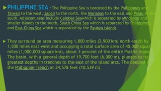 PHILIPPINE SEA -The Philippine Sea is bordered by the Philippines and 
Taiwan to the west, Japan to the north, the Marianas to the east and Palau to the 
south. Adjacent seas include Celebes Seawhich is separated by Mindanao and 
smaller islands to the south, South China Sea which is separated by Philippines, 
and East China Sea which is separated by the Ryukyu Islands. 
 They surround an area measuring 1,800 miles (2,900 km) north-south by 
1,500 miles east-west and occupying a total surface area of 40,000 square 
miles (1,000,000 square km), about 3 percent of the entire Pacific region. 
The basin, with a general depth of 19,700 feet (6,000 m), plunges to its 
greatest depths in trenches to the east of the island arcs. The deepest is 
the Philippine Trench at 34,578 feet (10,539 m). 
 