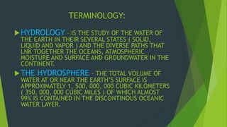TERMINOLOGY: 
HYDROLOGY – IS THE STUDY OF THE WATER OF 
THE EARTH IN THEIR SEVERAL STATES ( SOLID, 
LIQUID AND VAPOR ) AND THE DIVERSE PATHS THAT 
LNK TOGETHER THE OCEANS, ATMOSPHERIC 
MOISTURE AND SURFACE AND GROUNDWATER IN THE 
CONTINENT. 
THE HYDROSPHERE – THE TOTAL VOLUME OF 
WATER AT OR NEAR THE EARTH’S SURFACE IS 
APPROXIMATELY 1, 500, 000, 000 CUBIC KILOMETERS 
( 350, 000, 000 CUBIC MILES ) OF WHICH ALMOST 
99% IS CONTAINED IN THE DISCONTINOUS OCEANIC 
WATER LAYER. 
 