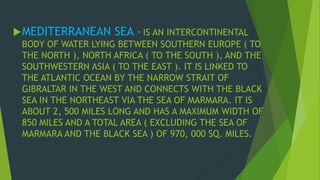 MEDITERRANEAN SEA - IS AN INTERCONTINENTAL 
BODY OF WATER LYING BETWEEN SOUTHERN EUROPE ( TO 
THE NORTH ), NORTH AFRICA ( TO THE SOUTH ), AND THE 
SOUTHWESTERN ASIA ( TO THE EAST ). IT IS LINKED TO 
THE ATLANTIC OCEAN BY THE NARROW STRAIT OF 
GIBRALTAR IN THE WEST AND CONNECTS WITH THE BLACK 
SEA IN THE NORTHEAST VIA THE SEA OF MARMARA. IT IS 
ABOUT 2, 500 MILES LONG AND HAS A MAXIMUM WIDTH OF 
850 MILES AND A TOTAL AREA ( EXCLUDING THE SEA OF 
MARMARA AND THE BLACK SEA ) OF 970, 000 SQ. MILES. 
 