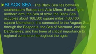 BLACK SEA - The Black Sea lies between 
southeastern Europe and Asia Minor. Excluding its 
northern arm, the Sea of Azov, the Black Sea 
occupies about 168,500 square miles (436,400 
square kilometers). It is connected to the Aegean Sea 
through the Bosporus, the Sea of Marmara, and the 
Dardanelles, and has been of critical importance to 
regional commerce throughout the ages. 
 