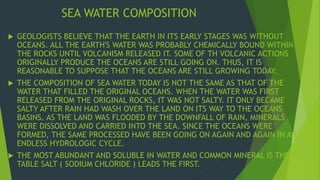 SEA WATER COMPOSITION 
 GEOLOGISTS BELIEVE THAT THE EARTH IN ITS EARLY STAGES WAS WITHOUT 
OCEANS. ALL THE EARTH'S WATER WAS PROBABLY CHEMICALLY BOUND WITHIN 
THE ROCKS UNTIL VOLCANISM RELEASED IT. SOME OF TH VOLCANIC ACTIONS 
ORIGINALLY PRODUCE THE OCEANS ARE STILL GOING ON. THUS, IT IS 
REASONABLE TO SUPPOSE THAT THE OCEANS ARE STILL GROWING TODAY. 
 THE COMPOSITION OF SEA WATER TODAY IS NOT THE SAME AS THAT OF THE 
WATER THAT FILLED THE ORIGINAL OCEANS. WHEN THE WATER WAS FIRST 
RELEASED FROM THE ORIGINAL ROCKS, IT WAS NOT SALTY. IT ONLY BECAME 
SALTY AFTER RAIN HAD WASH OVER THE LAND ON ITS WAY TO THE OCEANS 
BASINS. AS THE LAND WAS FLOODED BY THE DOWNFALL OF RAIN, MINERALS 
WERE DISSOLVED AND CARRIED INTO THE SEA. SINCE THE OCEANS WERE 
FORMED, THE SAME PROCESSED HAVE BEEN GOING ON AGAIN AND AGAIN IN AN 
ENDLESS HYDROLOGIC CYCLE. 
 THE MOST ABUNDANT AND SOLUBLE IN WATER AND COMMON MINERAL IS THE 
TABLE SALT ( SODIUM CHLORIDE ) LEADS THE FIRST. 
 