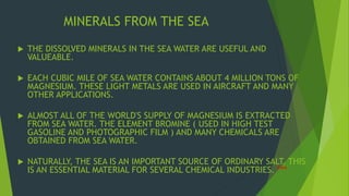 MINERALS FROM THE SEA 
 THE DISSOLVED MINERALS IN THE SEA WATER ARE USEFUL AND 
VALUEABLE. 
 EACH CUBIC MILE OF SEA WATER CONTAINS ABOUT 4 MILLION TONS OF 
MAGNESIUM. THESE LIGHT METALS ARE USED IN AIRCRAFT AND MANY 
OTHER APPLICATIONS. 
 ALMOST ALL OF THE WORLD'S SUPPLY OF MAGNESIUM IS EXTRACTED 
FROM SEA WATER. THE ELEMENT BROMINE ( USED IN HIGH TEST 
GASOLINE AND PHOTOGRAPHIC FILM ) AND MANY CHEMICALS ARE 
OBTAINED FROM SEA WATER. 
 NATURALLY, THE SEA IS AN IMPORTANT SOURCE OF ORDINARY SALT. THIS 
IS AN ESSENTIAL MATERIAL FOR SEVERAL CHEMICAL INDUSTRIES. *** 
 