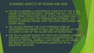 ECONOMIC ASPECTS OF OCEANS AND SEAS 
 THE SEA IS GENERALLY ACCEPTED BY SCIENTISTS AS THE PLACE 
WHERE LIFE BEGAN ON EARTH. WITHOUT THE SEA, LIFE AS IT IS 
KNOWN TODAY WOULD NOT EXIST. IT ACTS AS A GREAT HEAT 
RESERVOIR, LEVELLING THE TEMPERATURE EXTREMES THAT 
WOULD OTHERWISE PREVAIL OVER THE EARTH AND EXPAND THE 
DESERT AREAS. 
 THE OCEANS PROVIDE THE LEAST EXPENSIVE FORM OF 
TRANSPORTATION KNOWN TO MAN, AND THE MARGINS OF THE 
SEA SERVE AS ONE OF THE MAJOR SITES OF RECREATION. 
 THE SEA IS A MAJOR SOURCE OF FOOD AND A DUMPING GROUND 
FOR MANY WASTES. THE SEA IS ALSO A MAJOR POTENTIAL 
SOURCE OF PROTEIN, MINERALS, AND POWER, ALL OF WHICH 
ARE REQUIRED IN EVER-INCREASING QUANTITIES BY ALL 
INDUSTRIAL SOCIETIES. 
 
