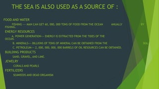 THE SEA IS ALSO USED AS A SOURCE OF : 
FOOD AND WATER 
FISHING --- MAN CAN GET 60, 000, 000 TONS OF FOOD FROM THE OCEAN ANUALLY BY 
FISHING. 
ENERGY RESOURCES 
A. POWER GENERATION--- ENERGY IS EXTRACTED FROM THE TIDES OF THE 
OCEAN. 
B. MINERALS--- BILLIONS OF TONS OF MINERAL CAN BE OBTAINED FROM THE SEA. 
C. PETROLEUM--- 2, 000, 000, 000, 000 BARRELS OF OIL RESOURCES CAN BE OBTAINED. 
BUILDING PRODUCTS 
SAND, GRAVEL, AND LIME. 
JEWELRY 
CORALS AND PEARLS 
FERTILIZERS 
SEAWEEDS AND DEAD ORGANISM 
 