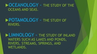OCEANOLOGY - THE STUDY OF THE 
OCEANS AND SEAS. 
POTAMOLOGY - THE STUDY OF 
RIVERS. 
LIMNOLOGY - THE STUDY OF INLAND 
WATERS SUCH AS LAKES AND PONDS, 
RIVERS, STREAMS, SPRINGS, AND 
WETLANDS. 
 